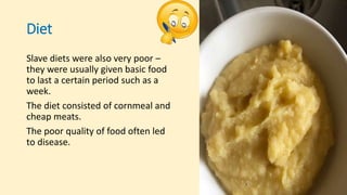Diet
Slave diets were also very poor –
they were usually given basic food
to last a certain period such as a
week.
The diet consisted of cornmeal and
cheap meats.
The poor quality of food often led
to disease.
 