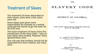 Treatment of Slaves
The treatment of slaves depended on
their owner, some were cruel, some
were not.
Some slaves were given more
responsibility for example as a reward
some got the chance to go into town for
the first time.
The harsh treatment of slaves led to the
introduction of the slave codes – laws on
how slaves were treated. However many
ignored these rules.
One rule was that mothers should not be
separated from their children, but many
were.
 