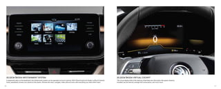 20.32CM ŠKODA INFOTAINMENT SYSTEM
A statement piece on the dashboard, the infotainment system can be operated via touch controls. With Wired SmartLink (Apple CarPlay & Android
Auto), seamlessly connect your phone to the system. Browse the menu, navigate, make calls and more with everything you need within reach.
20.32CM ŠKODA VIRTUAL COCKPIT
The virtual display behind the steering wheel features information like speed, distance
travelled, service interval, average fuel consumption, and much more.
40 41
 