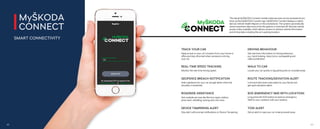 The inbuilt MyŠKODA Connect mobile online services can be accessed at any
time via the MyŠKODA Connect app. MyŠKODA Connect displays a clearly
laid out Vehicle Health Report on the smartphone. The system automatically
stores important data every time the ignition is switched oﬀ. Remote vehicle
access is also available, which allows owners to retrieve vehicle information
and driving data, including the car’s parking location.
TRACK YOUR CAR
Keep an eye on your car’s location from your home or
oﬃce and stay informed when someone is driving
your car.
REAL-TIME SPEED TRACKING
Monitor the real-time driving speed.
GEOFENCE BREACH NOTIFICATION
Add a geofence for your car and get alerts when the
boundary is breached.
ROADSIDE ASSISTANCE
Get roadside services like flat tyre repair, battery
jump-start, refuelling, towing and a lot more.
SOS (EMERGENCY SMS WITH LOCATION)
Long press the SOS button to send an emergency
SMS to your contacts with your location.
ROUTE TRACKING/DEVIATION ALERT
Live track the travel route taken by your family and
get quick deviation alerts.
WALK TO CAR
Locate your car quickly in big parking lots or crowded areas.
DEVICE TAMPERING ALERT
Stay alert with prompt notifications on Device Tampering.
DRIVING BEHAVIOUR
Get real-time information on driving behaviour,
e.g., harsh braking, sharp turns, overspeeding and
rapid acceleration.
TOW ALERT
Get an alert in case your car is being towed away.
MyŠKODA
CONNECT
SMART CONNECTIVITY
43
42
 