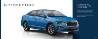 I N T R O D U C T I O N CELEBRATING THE
TIMELESS ROMANCE
OF THE SEDAN
The all-new ŠKODA SLAVIA is a masterpiece derived
from ŠKODA’s rich legacy of building some of the
world’s most loved sedans. With an impeccable balance
of space, grace and functionality, this beautiful piece of
automotive excellence brings you an unmatched driving
experience. Come, fall in love.
04 05
 