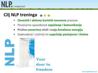 Cilj NLP treninga
    •   Osvestiti i aktivno koristiti nesvesne procese
    •   Povedamo sposobnost zapažanja i komunikacije
    •   Prvilno usmerimo misli i svoju kreativnu energiju
    •   Zadovoljniji i sredniji mi uspešnije poslujemo i živimo




                                                          www.nlpinstitut.com
 