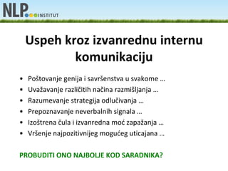 Uspeh kroz izvanrednu internu
            komunikaciju
•   Poštovanje genija i savršenstva u svakome …
•   Uvažavanje različitih načina razmišljanja …
•   Razumevanje strategija odlučivanja …
•   Prepoznavanje neverbalnih signala …
•   Izoštrena čula i izvanredna mod zapažanja …
•   Vršenje najpozitivnijeg mogudeg uticajana …

PROBUDITI ONO NAJBOLJE KOD SARADNIKA?
 