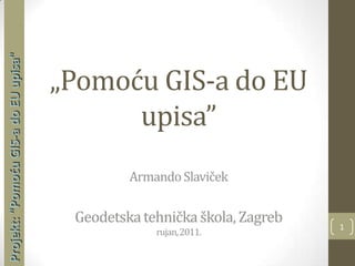 1 Projekt: "Pomoću GIS-a do EU upisa"  „Pomoću GIS-a do EU upisa”Armando SlavičekGeodetska tehnička škola, Zagrebrujan, 2011. 