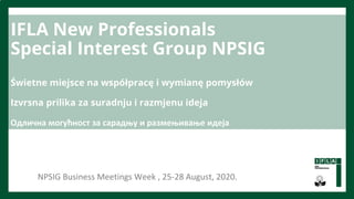 IFLA New Professionals
Special Interest Group NPSIG
Świetne miejsce na współpracę i wymianę pomysłów
Izvrsna prilika za suradnju i razmjenu ideja
Одлична могућност за сарадњу и размењивање идеја
NPSIG Business Meetings Week , 25-28 August, 2020.
 