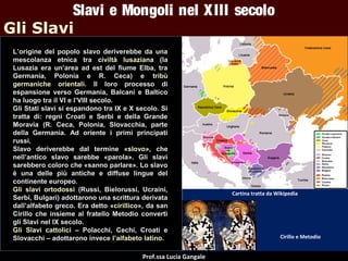 Slavi e Mongoli nel X III secolo
Gli Slavi
L’origine del popolo slavo deriverebbe da una
mescolanza etnica tra civiltà lusaziana (la
Lusazia era un’area ad est del fiume Elba, tra
Germania, Polonia e R. Ceca) e tribù
germaniche orientali. Il loro processo di
espansione verso Germania, Balcani e Baltico
ha luogo tra il VI e l’VIII secolo.
Gli Stati slavi si espandono tra IX e X secolo. Si
tratta di: regni Croati e Serbi e della Grande
Moravia (R. Ceca, Polonia, Slovacchia, parte
della Germania. Ad oriente i primi principati
russi.
Slavo deriverebbe dal termine «slovo», che
nell’antico slavo sarebbe «parola». Gli slavi
sarebbero coloro che «sanno parlare». Lo slavo
è una delle più antiche e diffuse lingue del
continente europeo.
Gli slavi ortodossi (Russi, Bielorussi, Ucraini,
Serbi, Bulgari) adottarono una scrittura derivata
dall’alfabeto greco. Era detto «cirillico», da san
Cirillo che insieme al fratello Metodio convertì
gli Slavi nel IX secolo.
Gli Slavi cattolici – Polacchi, Cechi, Croati e
Slovacchi – adottarono invece l’alfabeto latino.
Prof.ssa Lucia Gangale

Cartina tratta da Wikipedia

Cirillo e Metodio

 