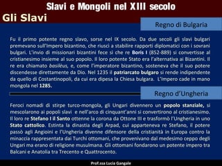 Slavi e Mongoli nel X III secolo
Gli Slavi

Regno di Bulgaria

Fu il primo potente regno slavo, sorse nel IX secolo. Da due secoli gli slavi bulgari
premevano sull’Impero bizantino, che riuscì a stabilire rapporti diplomatici con i sovrani
bulgari. L’invio di missionari bizantini fece sì che re Boris I (852-889) si convertisse al
cristianesimo insieme al suo popolo. Il loro potente Stato era l’alternativa ai Bizantini. Il
re era chiamato basilèus, e, come l’imperatore bizantino, sosteneva che il suo potere
discendesse direttamente da Dio. Nel 1235 il patriarcato bulgaro si rende indipendente
da quello di Costantinopoli, da cui era dipesa la Chiesa bulgara. L’Impero cade in mano
mongola nel 1285.

Regno d’Ungheria
Feroci nomadi di stirpe turco-mongola, gli Ungari divennero un popolo stanziale, si
mescolarono ai popoli slavi e nell’arco di cinquant’anni si convertirono al cristianesimo.
Il loro re Stefano I il Santo ottenne la corona da Ottone III e trasformò l’Ungheria in uno
Stato cattolico. Estinta la dinastia degli Arpad, cui apparteneva re Stefano, il potere
passò agli Angioini e l’Ungheria divenne difensore della cristianità in Europa contro la
minaccia rappresentata dai Turchi ottomani, che provenivano dal medesimo ceppo degli
Ungari ma erano di religione musulmana. Gli ottomani fondarono un potente impero tra
Balcani e Anatolia tra Trecento e Quattrocento.
Prof.ssa Lucia Gangale

 