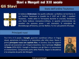 Slavi e Mongoli nel X III secolo
Gli Slavi

Stato dell’ordine Teutonico

In tedesco Ordenstaat. Era quello collocato sul Baltico nel territorio in
cui l’ordine Teutonico si insediò tra il 1237 ed il 1382. I cavalieri
Teutonici, molto attivi in Terrasanta durante le crociate, fondarono
uno Stato tedesco monastico-militare, in quanto amministrato da
cavalieri che avevano preso i voti monastici. Si estendeva da
Brandeburgo all’Estonia, sul mar Baltico. Fu tra i più potenti d’Europa.

Principati russi
Tra il IX e il X secolo i Vareghi, guerrieri scandinavi («Rus» in lingua
slava), penetrano in Ucraina e si mescolano alle tribù slave. Nasce il
primo principato russo con capitale Kiev, in Ucraina. Esso ha rapporti
culturali ed economici con l’impero bizantino. Con il principe Vladimir
I il Santo (978-1015) i Vareghi si fondono con gli Slavi e si convertono
al cristianesimo. Conquistano parte della Polonia. Segue la decadenza
e la conquista da parte dei Mongoli.
Prof.ssa Lucia Gangale

 