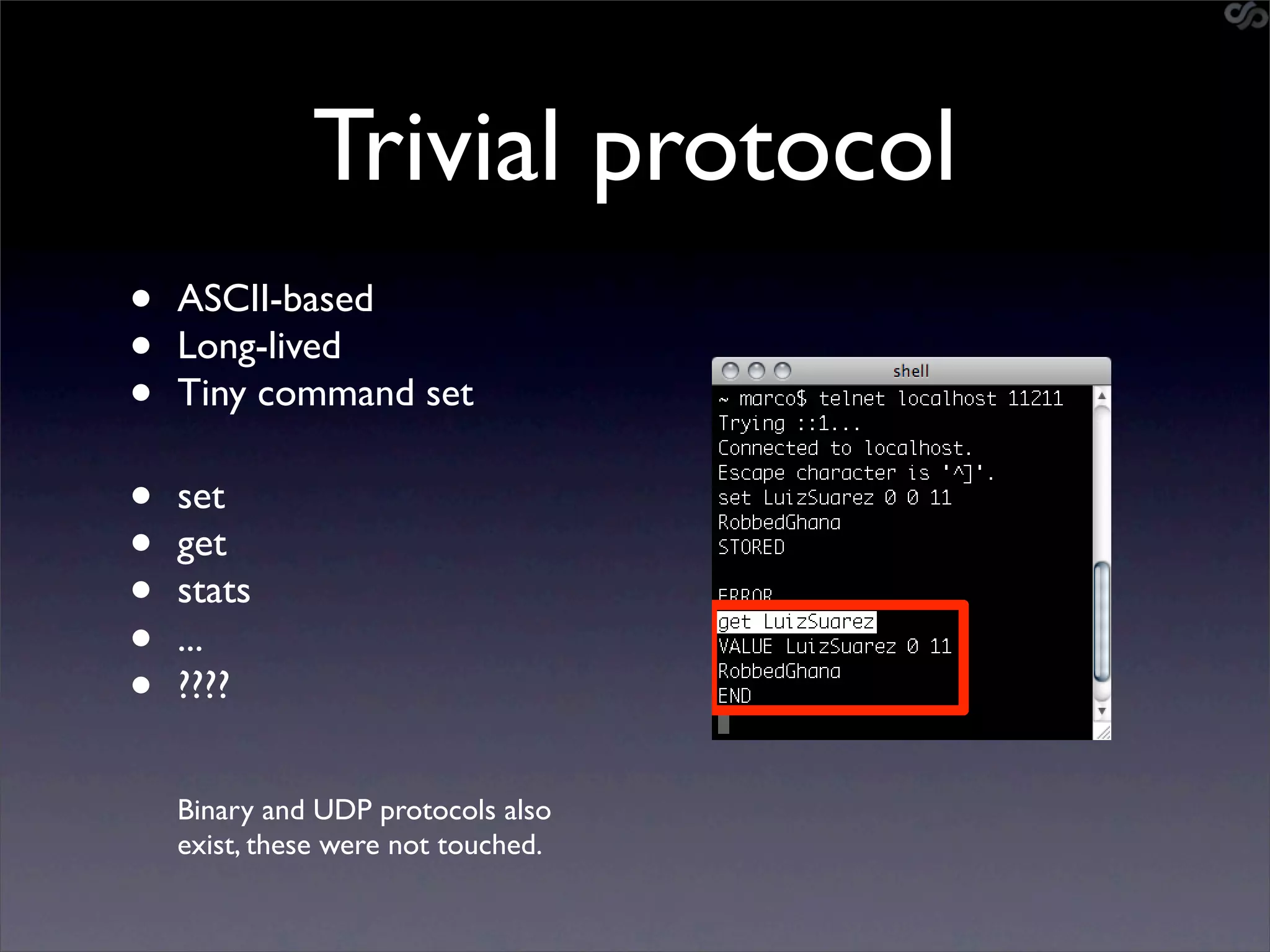Trivial protocol
•   ASCII-based
•   Long-lived
•   Tiny command set

•   set
•   get
•   stats
•   ...
•   ????


    Binary and UDP protocols also
    exist, these were not touched.
 
