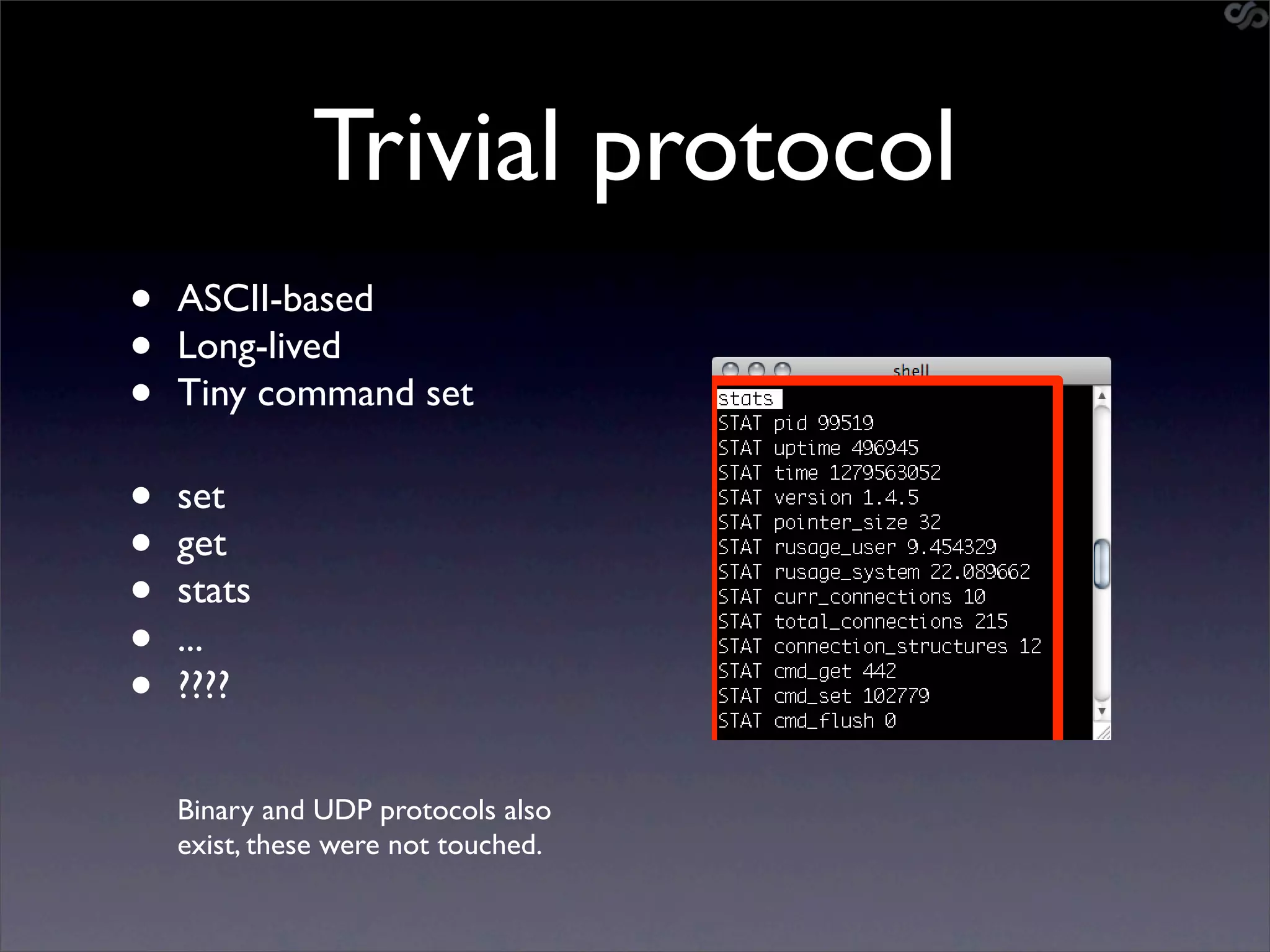 Trivial protocol
•   ASCII-based
•   Long-lived
•   Tiny command set

•   set
•   get
•   stats
•   ...
•   ????


    Binary and UDP protocols also
    exist, these were not touched.
 
