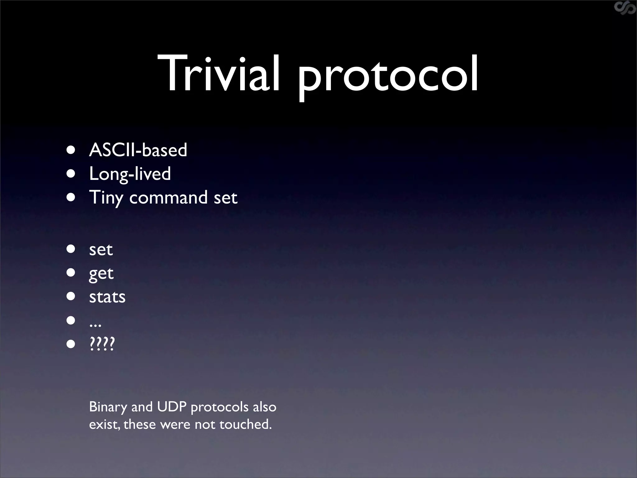 Trivial protocol
•   ASCII-based
•   Long-lived
•   Tiny command set

•   set
•   get
•   stats
•   ...
•   ????


    Binary and UDP protocols also
    exist, these were not touched.
 