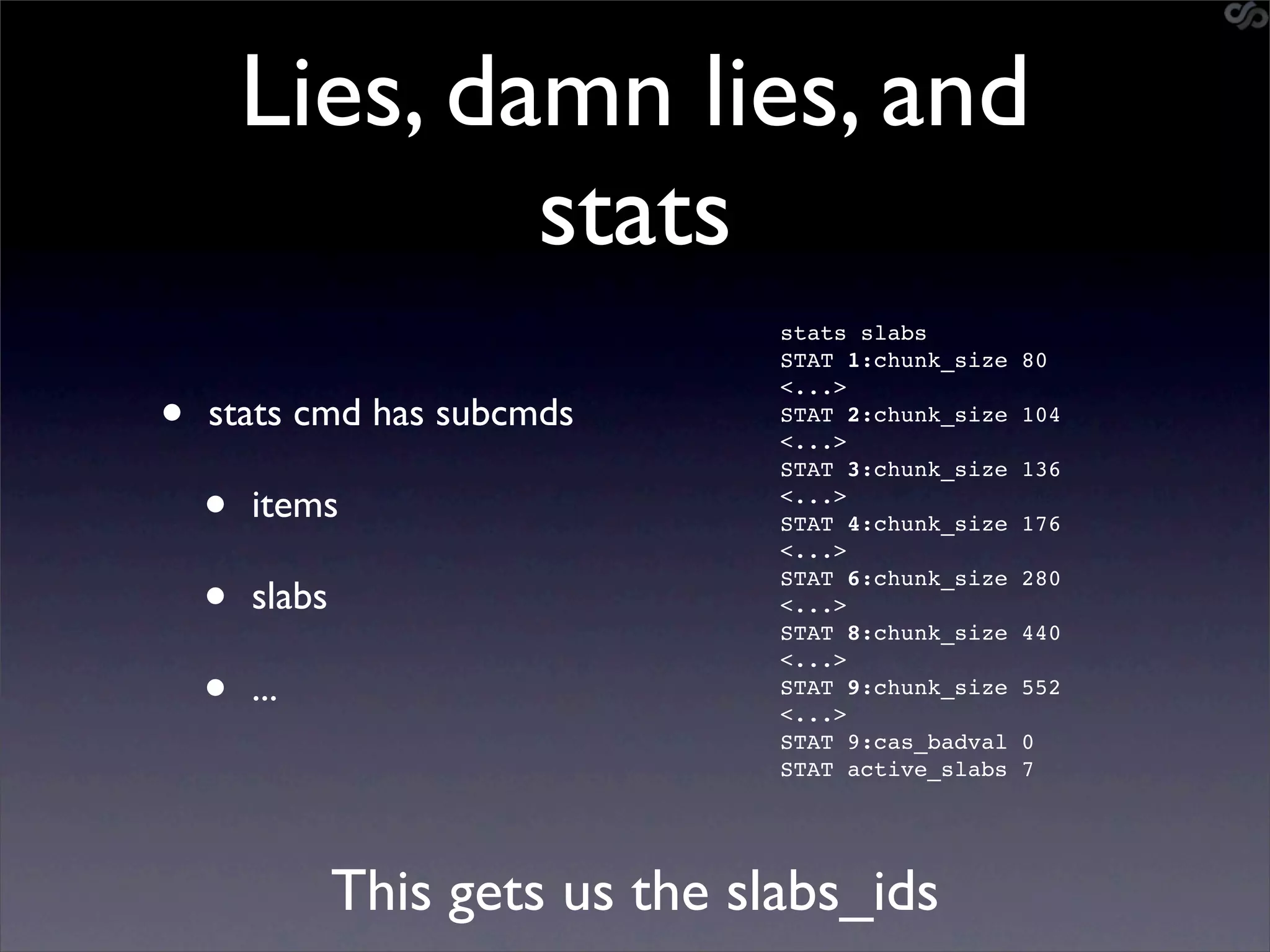 Lies, damn lies, and
                stats
                                   stats slabs
                                   STAT 1:chunk_size   80


•
                                   <...>
    stats cmd has subcmds          STAT 2:chunk_size   104
                                   <...>
                                   STAT 3:chunk_size   136

    •   items                      <...>
                                   STAT 4:chunk_size
                                   <...>
                                                       176


    •   slabs
                                   STAT 6:chunk_size
                                   <...>
                                   STAT 8:chunk_size
                                                       280

                                                       440


    •
                                   <...>
        ...                        STAT 9:chunk_size   552
                                   <...>
                                   STAT 9:cas_badval   0
                                   STAT active_slabs   7




                This gets us the slabs_ids
 