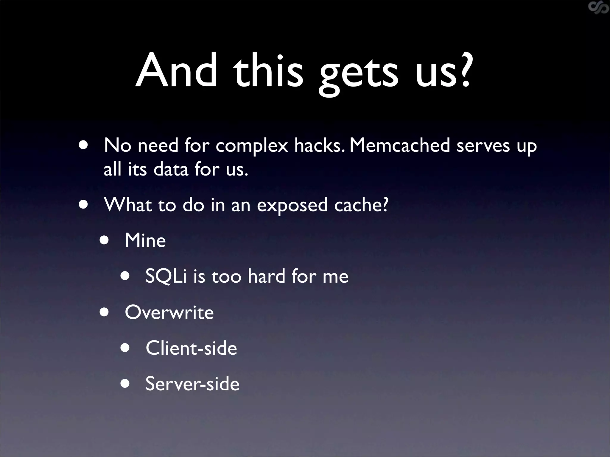 And this gets us?
•   No need for complex hacks. Memcached serves up
    all its data for us.
•   What to do in an exposed cache?
    •   Mine
        •   SQLi is too hard for me
    •   Overwrite
        •   Client-side
        •   Server-side
 