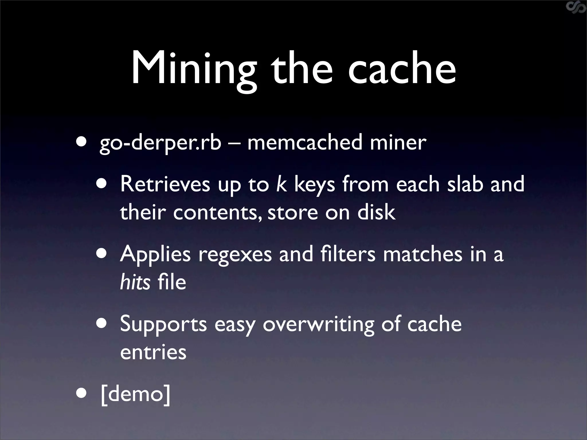 Mining the cache
• go-derper.rb – memcached miner
 • Retrieves up to k keys from each slab and
    their contents, store on disk
 • Applies regexes and ﬁlters matches in a
    hits ﬁle
 • Supports easy overwriting of cache
    entries
• [demo]
 