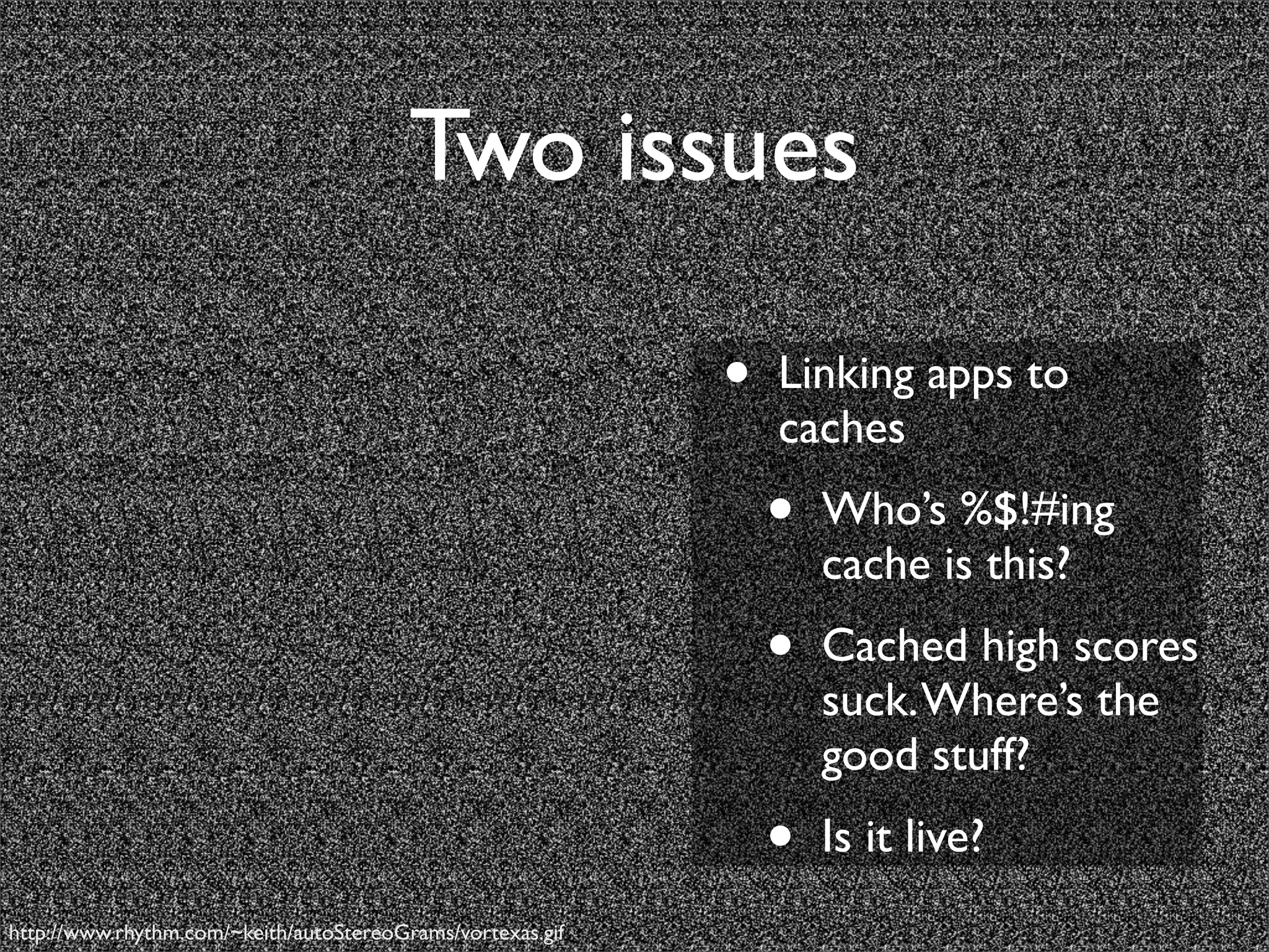 Two issues

                                                            •   Linking apps to
                                                                caches
                                                                •   Who’s %$!#ing
                                                                    cache is this?
                                                                •   Cached high scores
                                                                    suck. Where’s the
                                                                    good stuff?
                                                                •   Is it live?
http://www.rhythm.com/~keith/autoStereoGrams/vortexas.gif
 