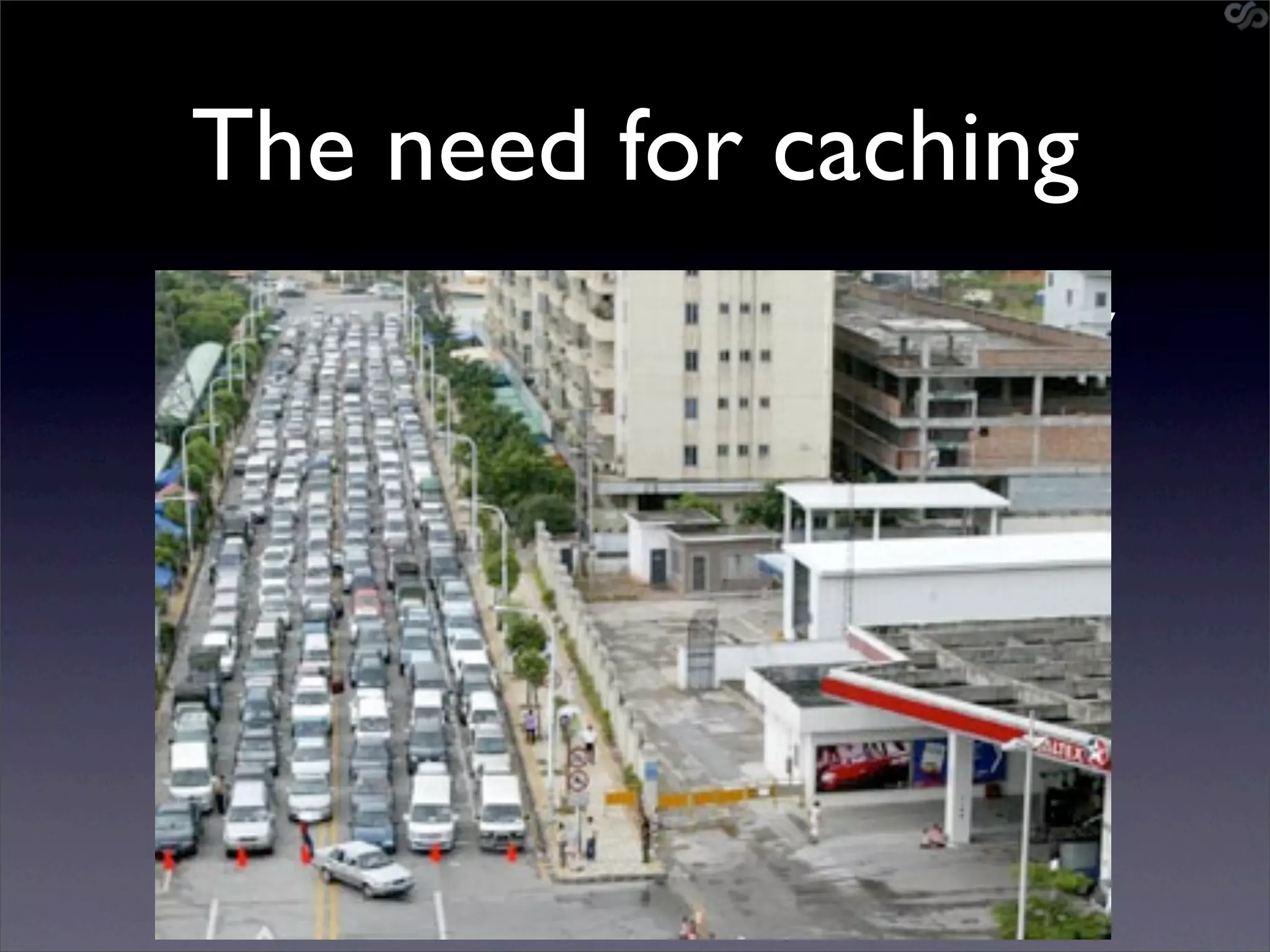 The need for caching
• Large percentage of data remains relatively
  constant
  • Wikipedia page contents
  • Youtube video links
  • FB Proﬁle data
• Poorly designed solutions regenerate data
  on each request
• Don’t regenerate, rather regurgitate
 
