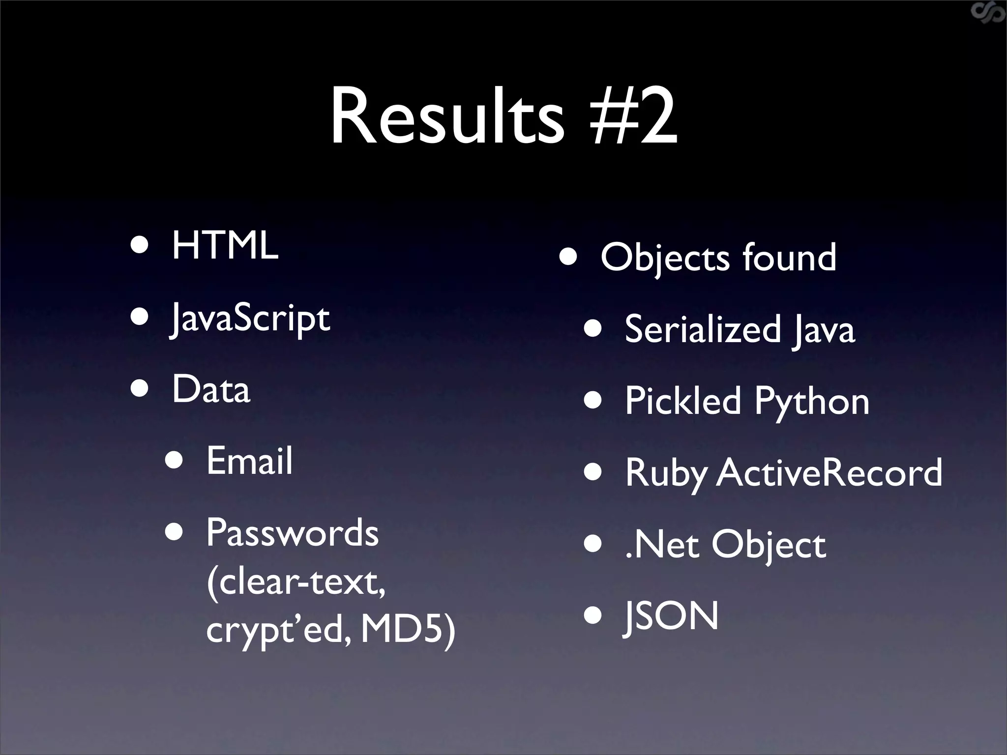 Results #2
• HTML              • Objects found
• JavaScript         • Serialized Java
• Data               • Pickled Python
 • Email             • Ruby ActiveRecord
 • Passwords         • .Net Object
   (clear-text,
   crypt’ed, MD5)    • JSON
 