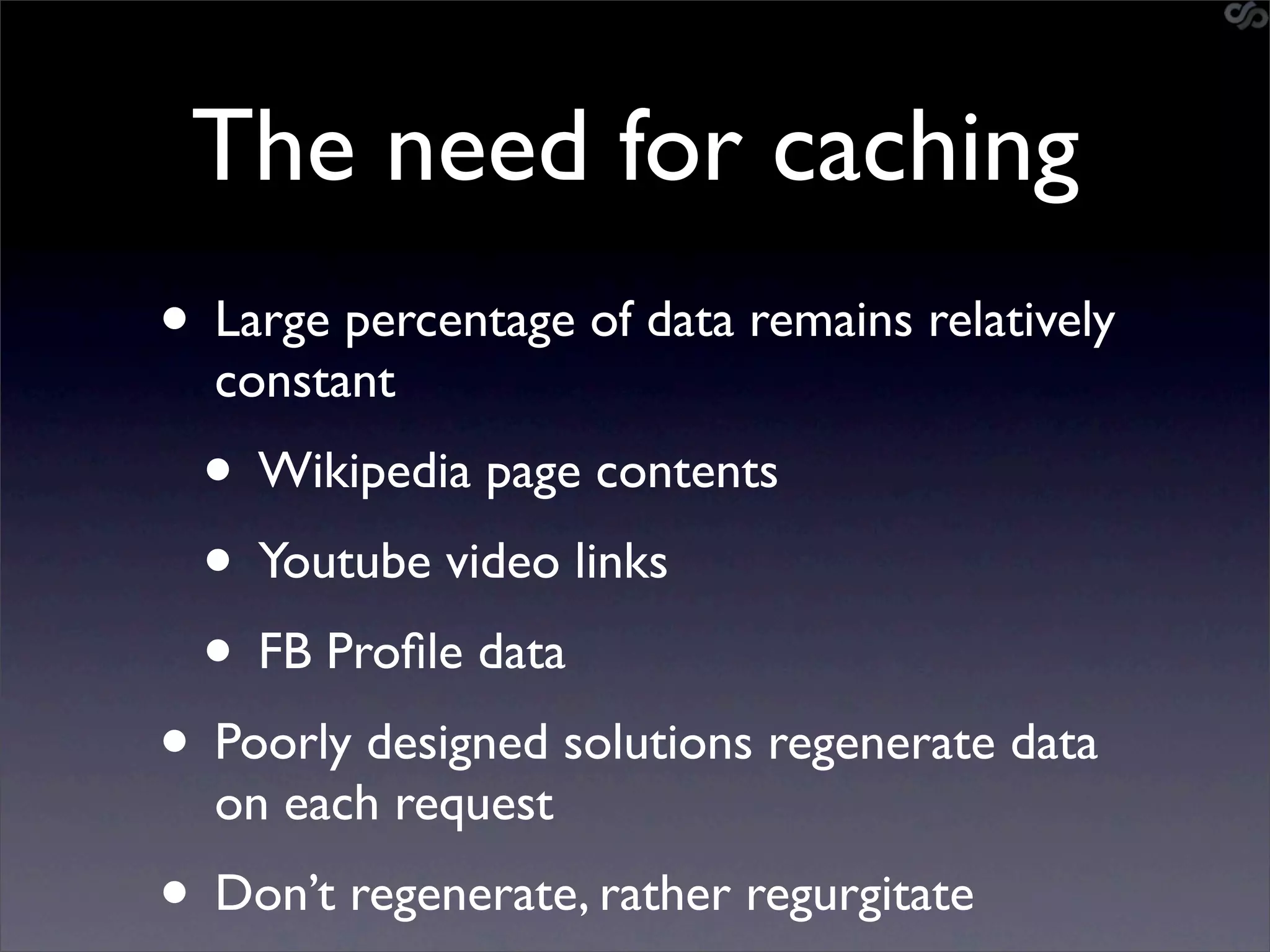 The need for caching
• Large percentage of data remains relatively
  constant
  • Wikipedia page contents
  • Youtube video links
  • FB Proﬁle data
• Poorly designed solutions regenerate data
  on each request
• Don’t regenerate, rather regurgitate
 