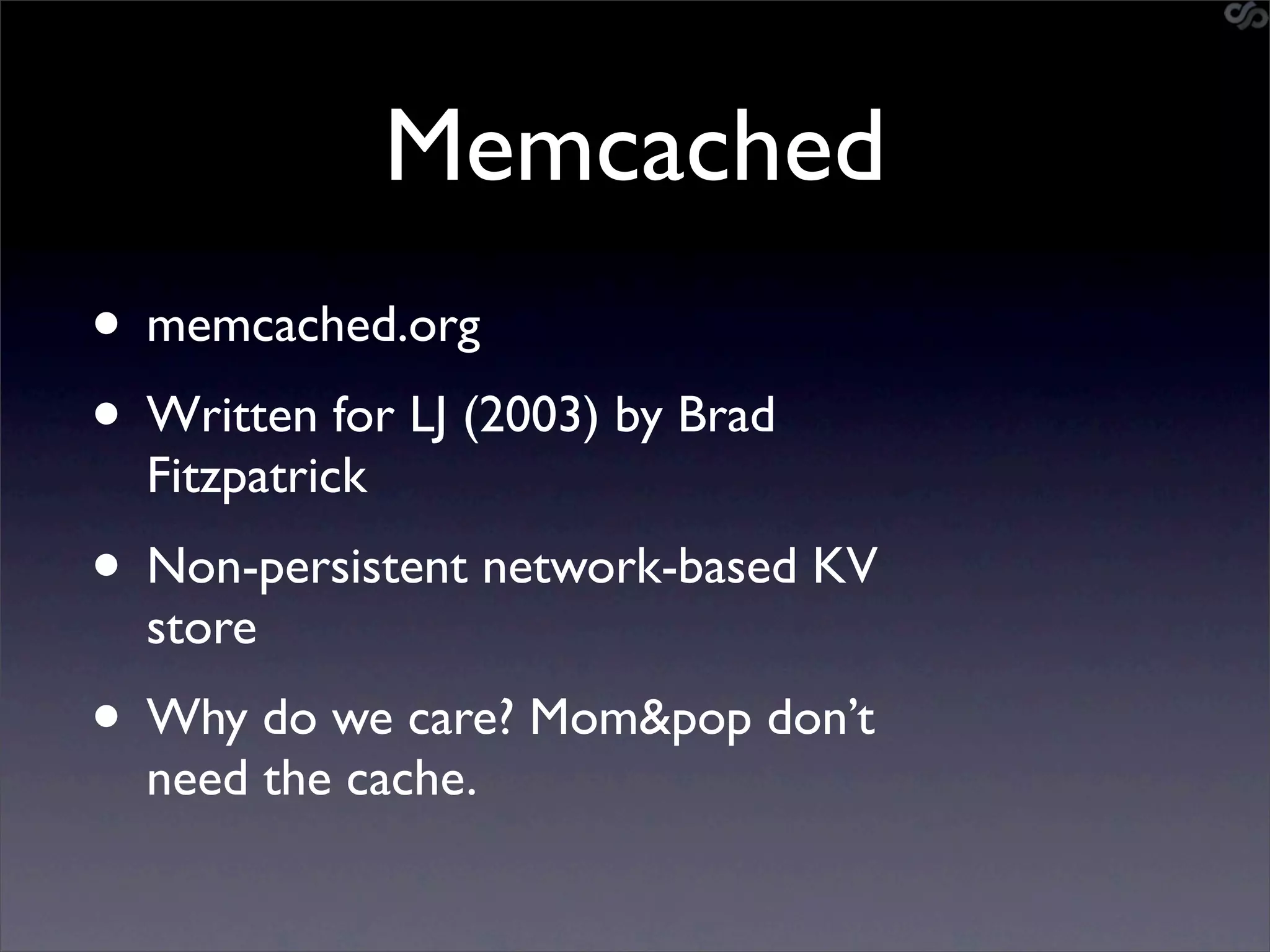 Memcached
• memcached.org
• Written for LJ (2003) by Brad
  Fitzpatrick
• Non-persistent network-based KV
  store
• Why do we care? Mom&pop don’t
  need the cache.
 
