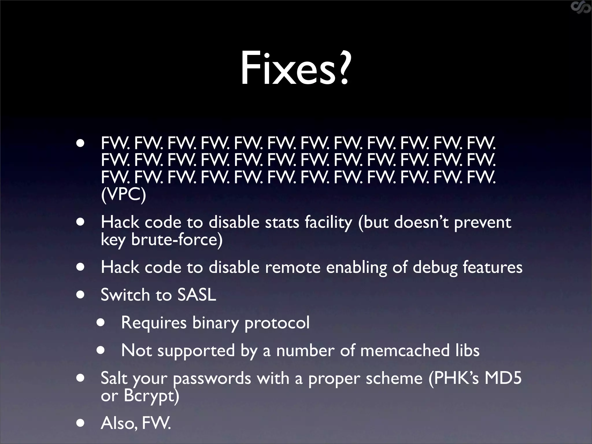 Fixes?
•   FW. FW. FW. FW. FW. FW. FW. FW. FW. FW. FW. FW.
    FW. FW. FW. FW. FW. FW. FW. FW. FW. FW. FW. FW.
    FW. FW. FW. FW. FW. FW. FW. FW. FW. FW. FW. FW.
    (VPC)
•   Hack code to disable stats facility (but doesn’t prevent
    key brute-force)
•   Hack code to disable remote enabling of debug features
•   Switch to SASL
    •  Requires binary protocol
    •  Not supported by a number of memcached libs
•   Salt your passwords with a proper scheme (PHK’s MD5
    or Bcrypt)
•   Also, FW.
 