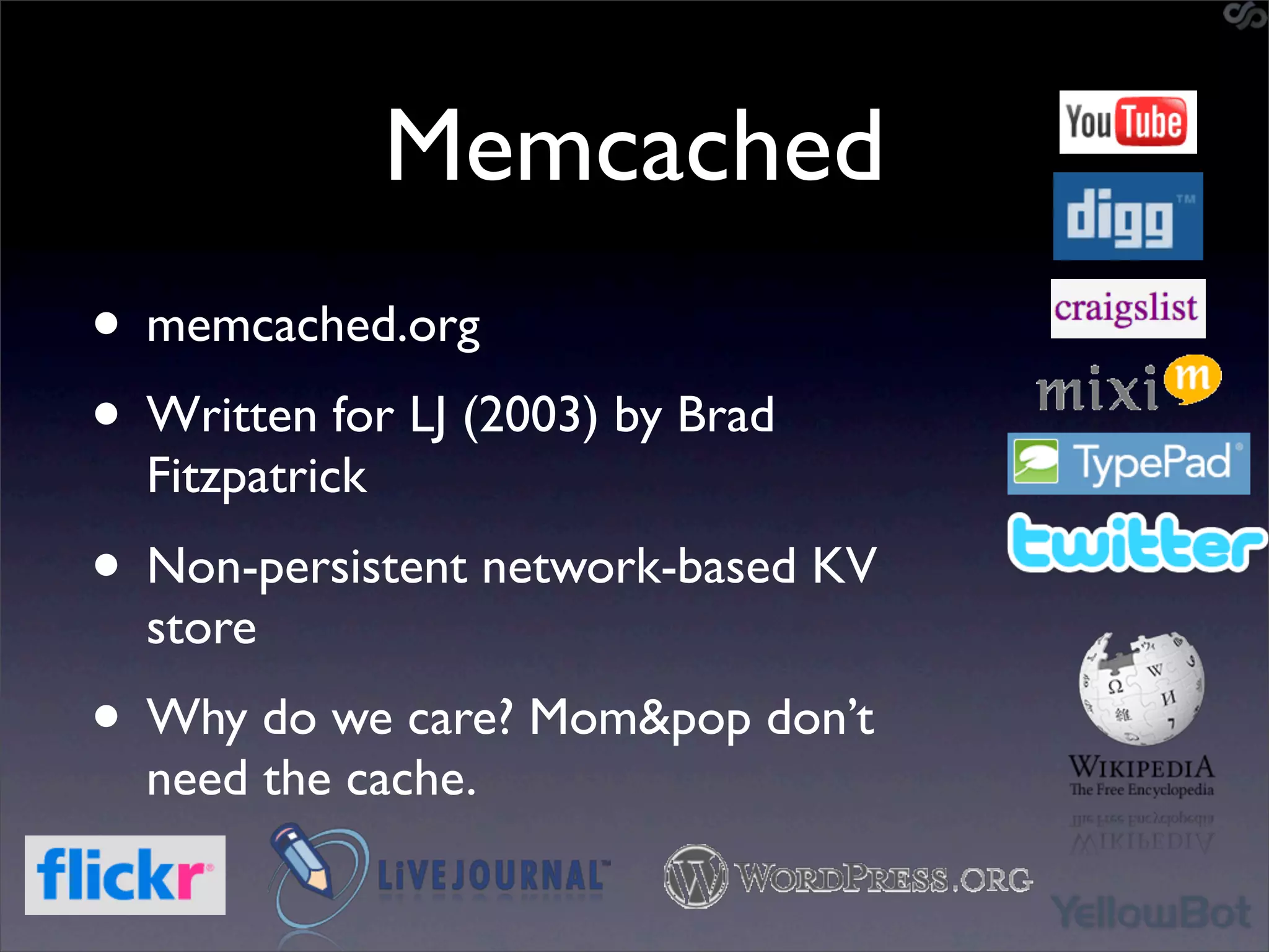Memcached
• memcached.org
• Written for LJ (2003) by Brad
  Fitzpatrick
• Non-persistent network-based KV
  store
• Why do we care? Mom&pop don’t
  need the cache.
 