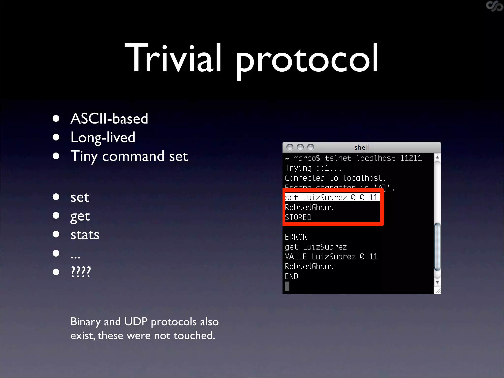 Trivial protocol
•   ASCII-based
•   Long-lived
•   Tiny command set

•   set
•   get
•   stats
•   ...
•   ????


    Binary and UDP protocols also
    exist, these were not touched.
 