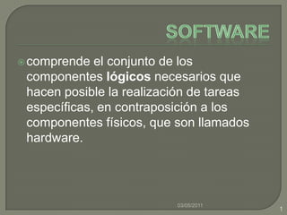 Software comprende el conjunto de los componentes lógicos necesarios que hacen posible la realización de tareas específicas, en contraposición a los componentes físicos, que son llamados hardware. 03/05/2011 1 