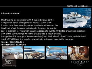 Yachts and speedboats


Azimut 85 Ultimate

This traveling club on water with 4-cabins belongs to the
 category of "small of large motor yachts . Cabin crew
 located near the motor department and control room so that
 it will not affect the communication in the room for guests.
Boat is excellent for relaxation as well as corporate events. Fly bridge provides an excellent
view of the surroundings while the cruse speed is about 27 knots.
Equipped with 8 beds (plus 4 crew members) and the fuel tank of 9000 liters, and the water
thank of 1500 liters, the ship has several daily autonomy even in the open sea.
Price per day: 6000.00 E
Price for week: 36000.00 E
 