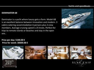 Yachts and speedboats

DOMINATOR 68

Dominator is a yacht where luxury gets a form. Model 68
is an excellent balance between innovation and modern. 3
cabins catering accommodation 6 persons plus 2 crew
members. Average cruising speed is 25 knots. Perfect for
trips to remote islands or beaches and stay in the open
sea..

Price per day: 5100.00 E
Price for week: 30600.00 E
 