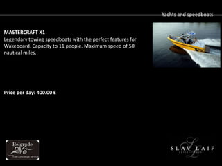 Yachts and speedboats


MASTERCRAFT X1
Legendary towing speedboats with the perfect features for
Wakeboard. Capacity to 11 people. Maximum speed of 50
nautical miles.




Price per day: 400.00 E
 