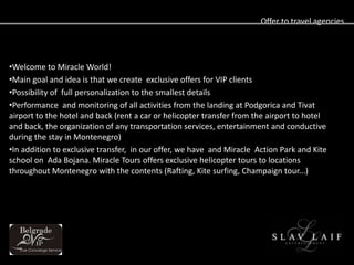 Offer to travel agencies




?Welcome to Miracle World!
?Main goal and idea is that we create exclusive offers for VIP clients
?Possibility of full personalization to the smallest details
?Performance and monitoring of all activities from the landing at Podgorica and Tivat
airport to the hotel and back (rent a car or helicopter transfer from the airport to hotel
and back, the organization of any transportation services, entertainment and conductive
during the stay in Montenegro)
?In addition to exclusive transfer, in our offer, we have and Miracle Action Park and Kite
school on Ada Bojana. Miracle Tours offers exclusive helicopter tours to locations
throughout Montenegro with the contents (Rafting, Kite surfing, Champaign tour...)
 