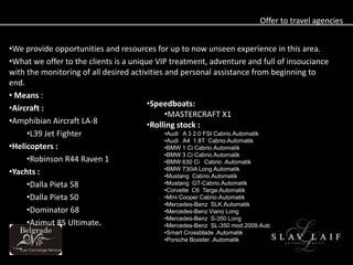 Offer to travel agencies


?We provide opportunities and resources for up to now unseen experience in this area.
?What we offer to the clients is a unique VIP treatment, adventure and full of insouciance
with the monitoring of all desired activities and personal assistance from beginning to
end.
? Means :
                                        ?Speedboats:
?Aircraft :
                                              ?MASTERCRAFT X1
?Amphibian Aircraft LA-8                ?Rolling stock :
     ?L39 Jet Fighter                         ?Audi A 3 2.0 FSI Cabrio.Automatik
                                              ?Audi A4 1.8T Cabrio.Automatik
?Helicopters :                                ?BMW 1 Ci Cabrio.Automatik
                                              ?BMW 3 Ci Cabrio.Automatik
     ?Robinson R44 Raven 1                    ?BMW 630 Ci Cabrio .Automatik
                                              ?BMW 730iA Long.Automatik
?Yachts :                                     ?Mustang Cabrio.Automatik
     ?Dalla Pieta 58                          ?Mustang GT-Cabrio.Automatik
                                              ?Corvette C6 Targa.Automatik
     ?Dalla Pieta 50                          ?Mini Cooper Cabrio.Automatik
                                              ?Mercedes-Benz SLK.Automatik
     ?Dominator 68                            ?Mercedes-Benz Viano Long
                                              ?Mercedes-Benz S-350 Long
     ?Azimut 85 Ultimate.                     ?Mercedes-Benz SL-350 mod.2009.Automatik
                                           ?Smart Crossblade .Automatik
                                           ?Porsche Boxster .Automatik
 