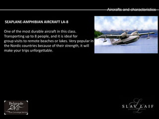 Aircrafts and characteristics


SEAPLANE-AMPHIBIAN AIRCRAFT LA-8

One of the most durable aircraft in this class.
Transporting up to 8 people, and it is ideal for
group visits to remote beaches or lakes. Very popular in
the Nordic countries because of their strength, it will
make your trips unforgettable.
 
