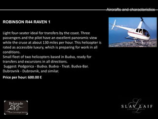 Aircrafts and characteristics


ROBINSON R44 RAVEN 1

Light four-seater ideal for transfers by the coast. Three
passengers and the pilot have an excellent panoramic view
while the cruse at about 130 miles per hour. This helicopter is
rated as accessible luxury, which is preparing for work in all
conditions.
Small fleet of two helicopters based in Budva, ready for
transfers and excursions in all directions.
 Suggest: Podgorica - Budva. Budva - Tivat. Budva-Bar.
Dubrovnik - Dubrovnik, and similar.
Price per hour: 600.00 E
 