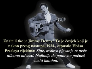 Znate li tko je Jimmy Denny? To je čovjek koji je
  nakon prvog nastupa, 1954., otpustio Elvisa
Presleya riječima: Sine, ovakvo pjevanje te neće
 nikamo odvesti. Najbolje da ponovno počneš
                   voziti kamion.
 