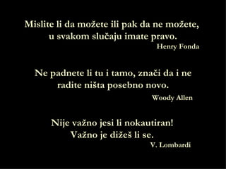 Mislite li da možete ili pak da ne možete,
      u svakom slučaju imate pravo.
                               Henry Fonda


  Ne padnete li tu i tamo, znači da i ne
      radite ništa posebno novo.
                              Woody Allen


      Nije važno jesi li nokautiran!
          Važno je dižeš li se.
                              V. Lombardi
 
