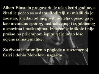 Albert Einstein progovorio je tek s četiri godine, a
čitati je počeo sa sedam. Roditelji su mislili da je
zaostao, a jedan od njegovih učitelja opisao ga je
kao mentalno sporog, nedruštvenog i izgubljenog
u snovima i maštanjima. Izbačen je iz škole i nije
prošao na prijemnom ispitu jer je imao loše
ocjene iz matematike.

Za života je promijenio poglede u suvremenoj
fizici i dobio Nobelovu nagradu.
 