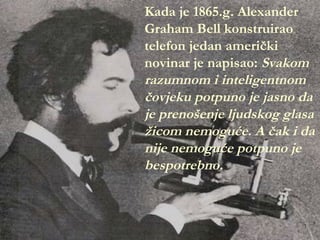 Kada je 1865.g. Alexander
Graham Bell konstruirao
telefon jedan američki
novinar je napisao: Svakom
razumnom i inteligentnom
čovjeku potpuno je jasno da
je prenošenje ljudskog glasa
žicom nemoguće. A čak i da
nije nemoguće potpuno je
           guć
bespotrebno.
 