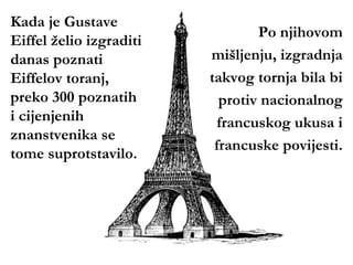 Kada je Gustave
                                 Po njihovom
Eiffel želio izgraditi
danas poznati            mišljenju, izgradnja
Eiffelov toranj,         takvog tornja bila bi
preko 300 poznatih         protiv nacionalnog
i cijenjenih              francuskog ukusa i
znanstvenika se
                          francuske povijesti.
tome suprotstavilo.
 