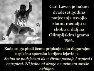 Carl Lewis je nakon
                            dvadeset godina
                           natjecanja osvojio
                           zlatnu medalju u
                            skoku u dalj na
                          Olimpijskim igrama
                                 1966.
Kada su ga pitali čemu pripisuje tako dugotrajnu
      uspješnu sportsku karijeru izjavio je:
Stalno se podsjećam da u životu postoje i uspjesi i
 neuspjesi. Ni jedne ni druge ne uzimam suviše
                    ozbiljno.
 