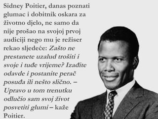 Sidney Poitier, danas poznati
glumac i dobitnik oskara za
životno djelo, ne samo da
nije prošao na svojoj prvoj
audiciji nego mu je režiser
rekao sljedeće: Zašto ne
prestanete uzalud trošiti i
svoje i tuđe vrijeme? Izađite
odavde i postanite perač
posuđa ili nešto slično. –
Upravo u tom trenutku
odlučio sam svoj život
posvetiti glumi – kaže
Poitier.
 
