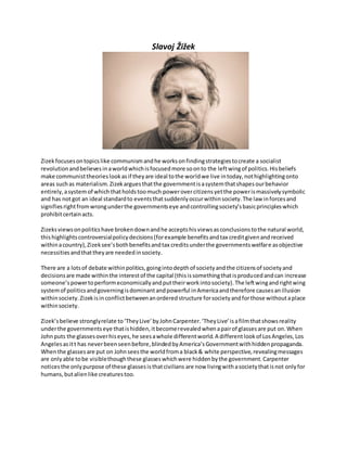 Slavoj Žižek
Zizek focusesontopicslike communismandhe worksonfindingstrategiestocreate a socialist
revolutionandbelievesinaworldwhichisfocusedmore soonto the leftwingof politics.Hisbeliefs
make communisttheorieslookasif theyare ideal tothe worldwe live intoday,nothighlightingonto
areas suchas materialism.Zizekarguesthatthe governmentisasystemthatshapesourbehavior
entirely,asystemof whichthatholdstoomuch powerovercitizensyetthe powerismassivelysymbolic
and has notgot an ideal standardto eventsthatsuddenlyoccurwithinsociety.The law inforcesand
signifiesrightfromwrongunderthe governmentseye andcontrollingsociety’sbasicprincipleswhich
prohibitcertainacts.
Zizeksviewsonpoliticshave brokendownandhe acceptshisviewsasconclusionstothe natural world,
thishighlightscontroversialpolicydecisions(forexample benefitsandtax creditgivenandreceived
withinacountry),Zizeksee’sbothbenefitsandtax creditsunderthe governmentswelfare asobjective
necessitiesandthattheyare neededinsociety.
There are a lotsof debate withinpolitics,goingintodepthof societyandthe citizensof societyand
decisionsare made withinthe interestof the capital (thisissomethingthatisproducedandcan increase
someone’spowertoperformeconomicallyandputtheirworkintosociety).The leftwingandrightwing
systemof politicsandgoverningisdominantandpowerful inAmericaandtherefore causesanillusion
withinsociety.Zizekisinconflictbetweenanorderedstructure forsocietyandforthose withoutaplace
withinsociety.
Zizek’sbelieve stronglyrelate to‘TheyLive’byJohnCarpenter.‘TheyLive’isafilmthatshowsreality
underthe governmentseye thatishidden,itbecomerevealedwhenapairof glassesare put on.When
Johnputs the glassesoverhiseyes,he seesawhole differentworld.A differentlookof LosAngeles,Los
Angelesasitt has neverbeenseenbefore,blindedbyAmerica’sGovernmentwithhiddenpropaganda.
Whenthe glassesare put on Johnseesthe worldfroma black& white perspective,revealingmessages
are onlyable tobe visiblethoughthese glasseswhichwere hiddenbythe government.Carpenter
noticesthe onlypurpose of these glassesisthatcivilians are now livingwithasocietythatisnot onlyfor
humans,butalienlike creaturestoo.
 