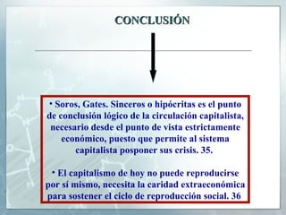 CONCLUSIÓN Soros, Gates. Sinceros o hipócritas es el punto de conclusión lógico de la circulación capitalista, necesario desde el punto de vista estrictamente económico, puesto que permite al sistema capitalista posponer sus crisis. 35.  El capitalismo de hoy no puede reproducirse por sí mismo, necesita la caridad extraeconómica para sostener el ciclo de reproducción social. 36   