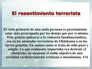 El resentimiento terrorista El vicio primario de una mala persona es precisamente estar más preocupada por los demás que por sí mismo. Esto podría aplicarse a la violencia fundamentalista, sea en los atentados terroristas de Oklahoma o en las torres gemelas. En ambos casos se trata de odio puro y simple. Lo que realmente importaba era destruir el obstáculo, no alcanzar el noble objetivo de una sociedad verdaderamente cristiana o musulmana. 114 