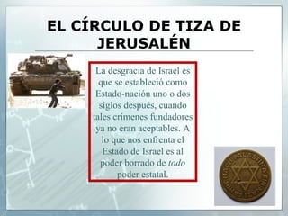 EL CÍRCULO DE TIZA DE JERUSALÉN La desgracia de Israel es que se estableció como Estado-nación uno o dos siglos después, cuando tales crímenes fundadores ya no eran aceptables. A lo que nos enfrenta el Estado de Israel es al poder borrado de  todo  poder estatal. 