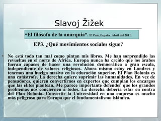 Slavoj  Žižek   “ El filósofo de la anarquía ”.  El País, España. Abril del 2011. EP3. ¿Qué movimientos sociales sigue? No está todo tan mal como pintan mis libros. Me han sorprendido las revueltas en el norte de África. Europa nunca ha creído que los árabes fueran capaces de hacer una revolución democrática a gran escala, independiente de valores religiosos. Ahora mismo estoy en Londres y tenemos una huelga masiva en la educación superior. El Plan Bolonia es una catástrofe. La derecha quiere suprimir las humanidades. En vez de pensadores, quieren convertirnos en expertos que cumplan los encargos que las élites plantean. Me parece importante defender que los grandes problemas nos conciernen a todos. La derecha debería estar en contra del Plan Bolonia. Convertir la Universidad en una empresa es mucho más peligroso para Europa que el fundamentalismo islámico. 