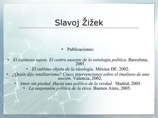 Slavoj  Žižek Publicaciones: El espinoso sujeto. El centro ausente de la ontología política.  Barcelona, 2001. El sublime objeto de la ideología.  México DF, 2002. ¿Quién dijo totalitarismo? Cinco intervenciones sobre el (mal)uso de una noción.  Valencia, 2002.  Amor sin piedad. Hacia una política de la verdad.   Madrid, 2005. La suspensión política de la ética.  Buenos Aires, 2005.   