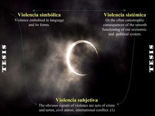 Violencia subjetiva The obvious signals of violence are acts of crime and terror, civil unrest, international conflict. (1) Violencia simbólica Violence embobied in language and its forms. Violencia sistémica Or the often catastrophic consequences of the smooth functioning of our economic  and  political system. TESIS   TESIS   