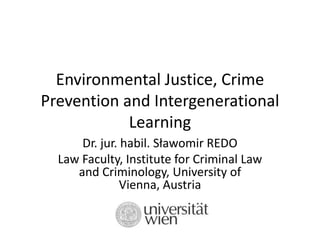 Environmental Justice, Crime
Prevention and Intergenerational
Learning
Dr. jur. habil. Sławomir REDO
Law Faculty, Institute for Criminal Law
and Criminology, University of
Vienna, Austria
 